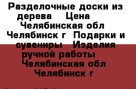 Разделочные доски из дерева  › Цена ­ 50 - Челябинская обл., Челябинск г. Подарки и сувениры » Изделия ручной работы   . Челябинская обл.,Челябинск г.